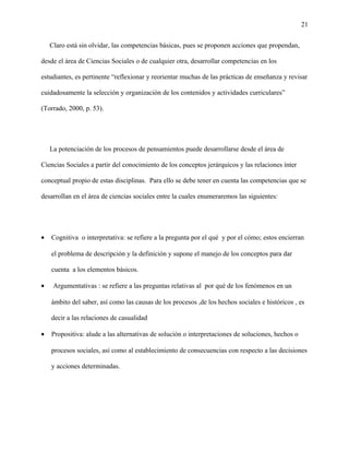 21
Claro está sin olvidar, las competencias básicas, pues se proponen acciones que propendan,
desde el área de Ciencias Sociales o de cualquier otra, desarrollar competencias en los
estudiantes, es pertinente “reflexionar y reorientar muchas de las prácticas de enseñanza y revisar
cuidadosamente la selección y organización de los contenidos y actividades curriculares”
(Torrado, 2000, p. 53).
La potenciación de los procesos de pensamientos puede desarrollarse desde el área de
Ciencias Sociales a partir del conocimiento de los conceptos jerárquicos y las relaciones ínter
conceptual propio de estas disciplinas. Para ello se debe tener en cuenta las competencias que se
desarrollan en el área de ciencias sociales entre la cuales enumeraremos las siguientes:
• Cognitiva o interpretativa: se refiere a la pregunta por el qué y por el cómo; estos encierran
el problema de descripción y la definición y supone el manejo de los conceptos para dar
cuenta a los elementos básicos.
• Argumentativas : se refiere a las preguntas relativas al por qué de los fenómenos en un
ámbito del saber, así como las causas de los procesos ,de los hechos sociales e históricos , es
decir a las relaciones de casualidad
• Propositiva: alude a las alternativas de solución o interpretaciones de soluciones, hechos o
procesos sociales, así como al establecimiento de consecuencias con respecto a las decisiones
y acciones determinadas.
 