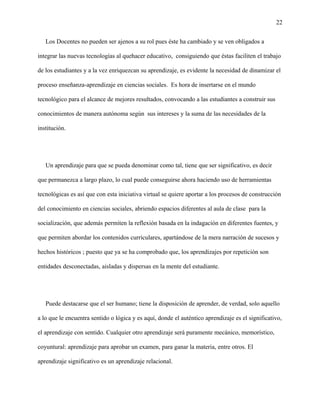 22
Los Docentes no pueden ser ajenos a su rol pues éste ha cambiado y se ven obligados a
integrar las nuevas tecnologías al quehacer educativo, consiguiendo que éstas faciliten el trabajo
de los estudiantes y a la vez enriquezcan su aprendizaje, es evidente la necesidad de dinamizar el
proceso enseñanza-aprendizaje en ciencias sociales. Es hora de insertarse en el mundo
tecnológico para el alcance de mejores resultados, convocando a las estudiantes a construir sus
conocimientos de manera autónoma según sus intereses y la suma de las necesidades de la
institución.
Un aprendizaje para que se pueda denominar como tal, tiene que ser significativo, es decir
que permanezca a largo plazo, lo cual puede conseguirse ahora haciendo uso de herramientas
tecnológicas es así que con esta iniciativa virtual se quiere aportar a los procesos de construcción
del conocimiento en ciencias sociales, abriendo espacios diferentes al aula de clase para la
socialización, que además permiten la reflexión basada en la indagación en diferentes fuentes, y
que permiten abordar los contenidos curriculares, apartándose de la mera narración de sucesos y
hechos históricos ; puesto que ya se ha comprobado que, los aprendizajes por repetición son
entidades desconectadas, aisladas y dispersas en la mente del estudiante.
Puede destacarse que el ser humano; tiene la disposición de aprender, de verdad, solo aquello
a lo que le encuentra sentido o lógica y es aquí, donde el auténtico aprendizaje es el significativo,
el aprendizaje con sentido. Cualquier otro aprendizaje será puramente mecánico, memorístico,
coyuntural: aprendizaje para aprobar un examen, para ganar la materia, entre otros. El
aprendizaje significativo es un aprendizaje relacional.
 