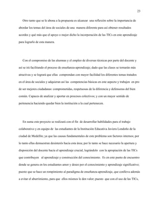 23
Otro tanto que se le abona a la propuesta es alcanzar una reflexión sobre la importancia de
abordar los temas del área de sociales de una manera diferente para así obtener resultados
acordes y qué más que el apoyo o mejor dicho la incorporación de las TICs en este aprendizaje
para lograrlo de esta manera.
Con el compromiso de las alumnas y el empleo de diversas técnicas por parte del docente y
así se irá facilitando el proceso de enseñanza-aprendizaje; dado que las clases se tornarán más
atractivas y se logrará que ellas comprendan con mayor facilidad los diferentes temas tratados
en el área de sociales y adquieran así las competencias básicas en este aspecto y trabajen en pro
de ser mejores ciudadanas: comprometidas, respetuosas de la diferencia y defensoras del bien
común. Capaces de analizar y aportar en procesos colectivos; y con un mayor sentido de
pertenencia haciendo quedar bien la institución a la cual pertenecen.
En suma este proyecto se realizará con el fin de desarrollar habilidades para el trabajo
colaborativo y en equipo de las estudiantes de la Institución Educativa Javiera Londoño de la
ciudad de Medellín; ya que las causas fundamentales de este problema son factores internos; por
lo tanto ellas demuestran desinterés hacia esta área; por lo tanto se hace necesario la apertura y
disposición del docente hacia el aprendizaje crucial, lográndolo con la apropiación de las TICs
que contribuyen al aprendizaje y construcción del conocimiento. Es en este punto de encuentro
donde se genera en los estudiantes amor y deseo por el conocimiento y aprendizaje significativo;
puesto que se hace un rompimiento al paradigma de enseñanza-aprendizaje, que conlleva además
a evitar el aburrimiento, para que ellos mismos le den valor; puesto que con el uso de las TICs,
 
