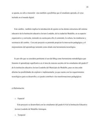 24
se apunta, no sólo a transmitir sino también a posibilitar que el estudiante aprenda, al verse
incluido en el mundo digital.
Este cambio, también implica la introducción de ajustes en las demás estructuras del sistema
educativo de la Institución educativa Javiera Londoño, de la ciudad de Medellín, en su aspecto
organizativo y curricular, teniendo en cuenta para ello el contenido, la cultura, las tendencias y
resistencia del cambio. Con este proyecto se pretende propiciar la innovación pedagógica y el
mejoramiento del aprendizaje teniendo como aliado esta herramienta tecnológica.
Es por ello que se considera pertinente el uso del Blog como herramienta metodológica que
fomente el aprendizaje significativo en el área de ciencias sociales de los estudiantes del grado 6º
de la institución educativa Javiera Londoño del Municipio de Medellín, pues en ésta están
abiertas las posibilidades de explorar e implementarla; ya que cuenta con los requerimientos
tecnológicos para su desarrollo y se puede contribuir a las transformaciones pedagógicas.
e) Delimitación
o Espacial
Este proyecto se desarrollará con las estudiantes del grado 6.8 de la Institución Educativa
Javiera Londoño de Medellín Antioquia.
o Temporal
 