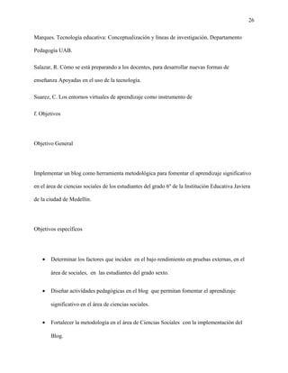26
Marques. Tecnología educativa: Conceptualización y líneas de investigación, Departamento
Pedagogía UAB.
Salazar, R. Cómo se está preparando a los docentes, para desarrollar nuevas formas de
enseñanza Apoyadas en el uso de la tecnología.
Suarez, C. Los entornos virtuales de aprendizaje como instrumento de
f. Objetivos
Objetivo General
Implementar un blog como herramienta metodológica para fomentar el aprendizaje significativo
en el área de ciencias sociales de los estudiantes del grado 6º de la Institución Educativa Javiera
de la ciudad de Medellín.
Objetivos específicos
• Determinar los factores que inciden en el bajo rendimiento en pruebas externas, en el
área de sociales, en las estudiantes del grado sexto.
• Diseñar actividades pedagógicas en el blog que permitan fomentar el aprendizaje
significativo en el área de ciencias sociales.
• Fortalecer la metodología en el área de Ciencias Sociales con la implementación del
Blog.
 