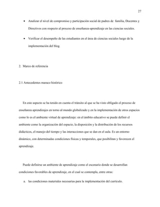 27
• Analizar el nivel de compromiso y participación social de padres de familia, Docentes y
Directivos con respecto al proceso de enseñanza-aprendizaje en las ciencias sociales.
• Verificar el desempeño de las estudiantes en el área de ciencias sociales luego de la
implementación del blog.
2. Marco de referencia
2.1 Antecedentes maraco histórico
En este aspecto se ha tenido en cuenta el tránsito al que se ha visto obligado el proceso de
enseñanza aprendizajes en torno al mundo globalizado y en la implementación de otros espacios
como lo es el ambiente virtual de aprendizaje: en el ámbito educativo se puede definir el
ambiente como la organización del espacio, la disposición y la distribución de los recursos
didácticos, el manejo del tiempo y las interacciones que se dan en el aula. Es un entorno
dinámico, con determinadas condiciones físicas y temporales, que posibilitan y favorecen el
aprendizaje.
Puede definirse un ambiente de aprendizaje como el escenario donde se desarrollan
condiciones favorables de aprendizaje, en el cual se contempla, entre otras:
a. las condiciones materiales necesarias para la implementación del currículo.
 