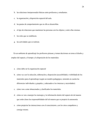 28
b. las relaciones interpersonales básicas entre profesores y estudiantes.
c. la organización y disposición espacial del aula.
d. las pautas de comportamiento que en ella se desarrollan.
e. el tipo de relaciones que mantienen las personas con los objetos y entre ellas mismas.
f. los roles que se establecen.
g. las actividades que se realizan.
En un ambiente de aprendizaje los profesores piensan y toman decisiones en torno al diseño y
empleo del espacio, el tiempo y la disposición de los materiales:
a. cómo debe ser la organización espacial
b. cómo va a ser la selección, elaboración y disposición (accesibilidad y visibilidad) de los
materiales para el aprendizaje (según un modelo pedagógico, teniendo en cuenta las
diferencias individuales y grupales, y adecuados a los intereses y necesidades)
c. cómo van a estar almacenados y clasificados los materiales
d. cómo se van a manejar los mensajes y la información dentro del espacio de tal manera
que están claras las responsabilidades del tal manera que se propicie la autonomía
e. cómo propiciar las interacciones con el conocimiento, con los otros compañeros y
consigo mismo.
 
