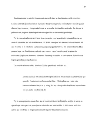 29
Resaltándose de lo anterior, importancia que se le da a la planificación; así lo corrobora
Lozano (2007) la planificación en el proceso de aprendizaje tiene como objetivo no solo que el
alumno logre conocer y comprender lo que se le enseña, sino también aplicarlo. De ahí que la
planificación juega un papel importante en el proceso de enseñanza-aprendizaje.
Por lo contrario el constructivismo tiene, su centro en el aprendizaje, tomándolo como los
avances obtenidos por los estudiantes en vez de los conceptos del docente; evidenciándose así
que el centro es el estudiante y el docente juega un papel definitivo. En esta medida las TICs
pasan a jugar esa función trascendental, para romper con el paradigma de la educación
tradicional (repetición-memoria) a una más flexible y el docente se convierta en un facilitador
lograr aprendizajes significativos.
De acuerdo a lo que señala Sánchez (2001), aprendizaje invisible es:
En una sociedad del conocimiento aprender es un proceso activo del aprendiz, que
aprende: Enseñar se transforma en facilitar. Ello implica una visión más
constructivista del hacer en el aula y del uso e integración flexible de herramientas
con las cuales construir. (p. 1)
Por lo antes expuesto queda claro que el constructivismo facilita dicha acción, al ser ya un
aprendizaje como proceso participativo, dinámico, de intercambio; es decir en un individuo
activo que construye su propio conocimiento a partir de conceptos nuevos.
 