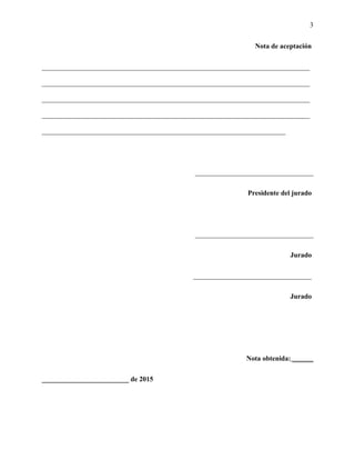 3
Nota de aceptación
_____________________________________________________________________________
_____________________________________________________________________________
_____________________________________________________________________________
_____________________________________________________________________________
______________________________________________________________________
__________________________________
Presidente del jurado
__________________________________
Jurado
__________________________________
Jurado
Nota obtenida: ______
_________________________ de 2015
 