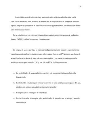 30
Las tecnologías de la información y la comunicación aplicadas a la educación y a la
creación de entornos o aulas virtuales de aprendizaje da la posibilidad de romper las barreras
espacio temporales que existen en las aulas tradicionales y proporcionan una interacción abierta
a las dinámicas del mundo.
En su estudio sobre Los entornos virtuales de aprendizaje como instrumento de mediación,
Suarez, C (2009); define los entornos virtuales como:
Un sistema de acción que basa su particularidad en una intención educativa y en una forma
específica para lograrlo a través de recursos infovirtuales. Esto es, un EVA orienta una forma de
actuación educativa dentro de unos márgenes tecnológicos y esa nueva forma de orientar la
acción que nos proporcionan las TIC, y con ello un EVA, facilitan entre otras:
a. las posibilidades de acceso a la información y a la comunicación (material digital e
hipertextual).
b. la libertad del estudiante para orientar su acción, en tanto amplían su concepción del qué,
dónde y con quiénes se puede (y es necesario) aprender
c. la ampliación de estrategias de aprendizaje
d. la relación con las tecnologías, y las posibilidades de aprender con tecnología y aprender
de tecnología.
 
