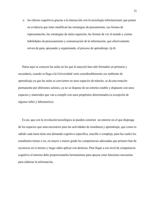 31
e. los efectos cognitivos gracias a la interacción con la tecnología informacional, que ponen
en evidencia que éstas modifican las estrategias de pensamiento, sus formas de
representación, las estrategias de meta cognición, las formas de ver el mundo y ciertas
habilidades de procesamiento y comunicación de la información, que efectivamente
sirven de guía, apoyando y organizando, el proceso de aprendizaje. (p.4)
Hasta aquí se conocen las aulas en las que la mayoría han sido formados en primaria y
secundaria, cuando se llega a la Universidad varía considerablemente ese ambiente de
aprendizaje ya que las aulas se convierten en unos espacios de tránsito, se da una rotación
permanente por diferentes salones, ya no se dispone de un entorno estable y dispuesto con unos
espacios y materiales que van a cumplir con unos propósitos determinados (a excepción de
algunos taller y laboratorios).
Es así, que con la revolución tecnológica se pueden construir un entorno en el que disponga
de los espacios que sean necesarios para las actividades de enseñanza y aprendizaje, que como es
sabido cada tarea tiene una demanda cognitiva específica, sencilla o compleja, para las cuales los
estudiantes tienen o no, en mayor o menor grado las competencias adecuadas que primero han de
reconocer en sí mismo y luego saber aplicar con destreza. Para llegar a ese nivel de competencia
cognitiva el entorno debe proporcionarles herramientas para apoyar estas funciones necesarias
para elaborar la información.
 