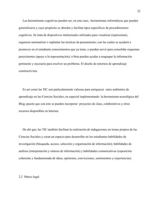 32
Las herramientas cognitivas pueden ser, en este caso, herramientas informáticas que pueden
generalizarse y cuyo propósito es abordar y facilitar tipos específicos de procedimientos
cognitivos. Se trata de dispositivos intelectuales utilizados para visualizar (representar),
organizar automatizar o suplantar las técnicas de pensamiento; con las cuales se ayudará a
promover en el estudiante conocimientos que ya tiene; o pueden servir para consolidar esquemas
preexistentes (apoyo a la representación); o bien pueden ayudar a reagrupar la información
pertinente y necesaria para resolver un problema. El diseño de entornos de aprendizaje
constructivista.
Es así como las TIC son particularmente valiosas para enriquecer estos ambientes de
aprendizaje en las Ciencias Sociales; en especial implementando la herramienta tecnológica del
Blog; puesto que con éste se pueden incorporar proyectos de clase, colaborativos y otros
recursos disponibles en Internet.
De ahí que; las TIC también facilitan la realización de indagaciones en temas propios de las
Ciencias Sociales y crean un espacio para desarrollar en los estudiantes habilidades de
investigación (búsqueda, acceso, selección y organización de información); habilidades de
análisis (interpretación y síntesis de información) y habilidades comunicativas (exposición
coherente y fundamentada de ideas, opiniones, convicciones, sentimientos y experiencias).
2.2 Marco legal
 