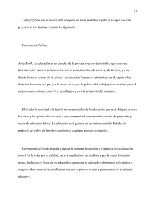 33
Todo proyecto que se realice debe apoyarse en unos sustentos legales es así que para este
proyecto se han tenido en cuenta los siguientes:
Constitución Política.
Artículo 67. La educación es un derecho de la persona y un servicio público que tiene una
función social: con ella se busca el acceso al conocimiento, a la ciencia, a la técnica, y a los
demás bienes y valores de la cultura. La educación formara al colombiano en el respeto a los
derechos humanos, a la paz y a la democracia; y en la práctica del trabajo y la recreación, para el
mejoramiento cultural, científico, tecnológico y para la protección del ambiente.
El Estado, la sociedad y la familia son responsables de la educación, que será obligatoria entre
los cinco y los quince años de edad y que comprenderá como mínimo, un año de preescolar y
nueve de educación básica. La educación será gratuita en las instituciones del Estado, sin
perjuicio del cobro de derechos académicos a quienes puedan sufragarlos.
Corresponde al Estado regular y ejercer la suprema inspección y vigilancia de la educación
con el fin de velar por su calidad, por el cumplimiento de sus fines y por la mejor formación
moral, intelectual y física de los educandos; garantizar el adecuado cubrimiento del servicio y
asegurar a los menores las condiciones necesarias para su acceso y permanencia en el sistema
educativo.
 