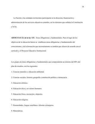 34
La Nación y las entidades territoriales participarán en la dirección, financiación y
administración de los servicios educativos estatales, en los términos que señalen la Constitución
y la ley.
ARTICULO 23, de la ley 115. Áreas obligatorias y fundamentales. Para el logro de los
objetivos de la educación básica se establecen áreas obligatorias y fundamentales del
conocimiento y de la formación que necesariamente se tendrán que ofrecer de acuerdo con el
currículo y el Proyecto Educativo Institucional.
Los grupos de áreas obligatorias y fundamentales que comprenderán un mínimo del 80% del
plan de estudios, son los siguientes:
1. Ciencias naturales y educación ambiental.
2. Ciencias sociales, historia, geografía, constitución política y democracia.
3. Educación artística.
4. Educación ética y en valores humanos.
5. Educación física, recreación y deportes.
6. Educación religiosa.
7. Humanidades, lengua castellana e idiomas extranjeros.
8. Matemáticas.
 