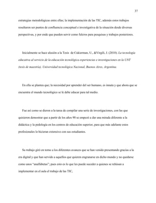 37
estrategias metodológicas entre ellas; la implementación de las TIC, además estos trabajos
resultaron ser puntos de confluencia conceptual e investigativa de la situación desde diversas
perspectivas, y por ende que pueden servir como fulcros para pesquisas y trabajos posteriores.
Inicialmente se hace alusión a la Tesis de Cukierman, U., &Virgili, J. (2010). La tecnología
educativa al servicio de la educación tecnológica experiencias e investigaciones en la UNT
(tesis de maestría). Universidad tecnológica Nacional, Buenos Aires, Argentina.
En ella se plantea que; la necesidad por aprender del ser humano, es innata y que ahora que se
encuentra el mundo tecnológico se le debe educar para tal medio.
Fue así como se dieron a la tarea de compilar una serie de investigaciones, con las que
quisieron demostrar que a partir de los años 90 se empezó a dar una mirada diferente a la
didáctica y la pedología en los centros de educación superior, para que más adelante estos
profesionales lo hicieran extensivo con sus estudiantes.
Su trabajo giró en torno a los diferentes avances que se han venido presentando gracias a la
era digital y que han servido a aquellos que quieren engranarse en dicho mundo y no quedarse
como unos “analfabetas”; pues esto es lo que les puede suceder a quienes se rehúsan a
implementar en el aula el trabajo de las TIC,
 