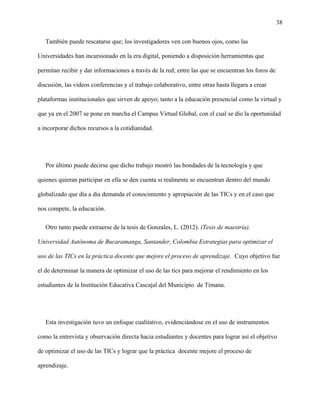 38
También puede rescatarse que; los investigadores ven con buenos ojos, como las
Universidades han incursionado en la era digital, poniendo a disposición herramientas que
permitan recibir y dar informaciones a través de la red; entre las que se encuentran los foros de
discusión, las videos conferencias y el trabajo colaborativo, entre otras hasta llegara a crear
plataformas institucionales que sirven de apoyo; tanto a la educación presencial como la virtual y
que ya en el 2007 se pone en marcha el Campus Virtual Global, con el cual se dio la oportunidad
a incorporar dichos recursos a la cotidianidad.
Por último puede decirse que dicho trabajo mostró las bondades de la tecnología y que
quienes quieran participar en ella se den cuenta si realmente se encuentran dentro del mundo
globalizado que día a día demanda el conocimiento y apropiación de las TICs y en el caso que
nos compete, la educación.
Otro tanto puede extraerse de la tesis de Gonzales, L. (2012). (Tesis de maestría).
Universidad Autónoma de Bucaramanga, Santander, Colombia Estrategias para optimizar el
uso de las TICs en la práctica docente que mejore el proceso de aprendizaje. Cuyo objetivo fue
el de determinar la manera de optimizar el uso de las tics para mejorar el rendimiento en los
estudiantes de la Institución Educativa Cascajal del Municipio de Timana.
Esta investigación tuvo un enfoque cualitativo, evidenciándose en el uso de instrumentos
como la entrevista y observación directa hacia estudiantes y docentes para lograr así el objetivo
de optimizar el uso de las TICs y lograr que la práctica docente mejore el proceso de
aprendizaje.
 