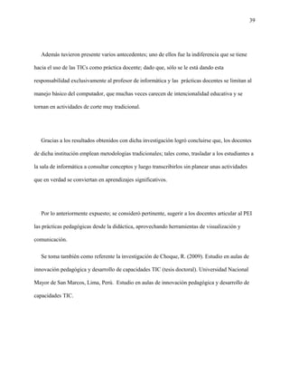 39
Además tuvieron presente varios antecedentes; uno de ellos fue la indiferencia que se tiene
hacia el uso de las TICs como práctica docente; dado que, sólo se le está dando esta
responsabilidad exclusivamente al profesor de informática y las prácticas docentes se limitan al
manejo básico del computador, que muchas veces carecen de intencionalidad educativa y se
tornan en actividades de corte muy tradicional.
Gracias a los resultados obtenidos con dicha investigación logró concluirse que, los docentes
de dicha institución emplean metodologías tradicionales; tales como, trasladar a los estudiantes a
la sala de informática a consultar conceptos y luego transcribirlos sin planear unas actividades
que en verdad se conviertan en aprendizajes significativos.
Por lo anteriormente expuesto; se consideró pertinente, sugerir a los docentes articular al PEI
las prácticas pedagógicas desde la didáctica, aprovechando herramientas de visualización y
comunicación.
Se toma también como referente la investigación de Choque, R. (2009). Estudio en aulas de
innovación pedagógica y desarrollo de capacidades TIC (tesis doctoral). Universidad Nacional
Mayor de San Marcos, Lima, Perú. Estudio en aulas de innovación pedagógica y desarrollo de
capacidades TIC.
 