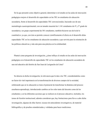 40
En la que presentó como objetivo general, determinar si el estudio en las aulas de innovación
pedagógica mejora el desarrollo de capacidades en las TIC en estudiantes de educación
secundaria, frente al desarrollo de capacidades TIC convencionales, haciendo uso de una
metodología cuasiexperimental, con un tamaño muestral de 1.141 estudiantes de 4º y 5º grado de
secundaria y un grupo experimental de 581 estudiantes, también hicieron uso de la de lo
cuantitativo; ya que, con ésta se permite conocer científicamente el efecto en el desarrollo delas
capacidades TIC en los estudiantes de educación secundaria y que serviría para la orientación de
las políticas educativas y más aún para una práctica en la cotidianidad.
Planteó como pregunta de investigación, ¿cómo influye el estudio en las aulas de innovación
pedagógica en el desarrollo de capacidades TIC en los estudiantes de educación secundaria de
una red educativa del distrito de San Juan de Lurigancho de Lima?
Se detecta en dicha investigación, la relevancia que le dan a las TIC, considerándolas como
un factor de vital importancia en la transformación de diversos campos de la sociedad,
enfatizando que en la educación se tiene el potencial de transformar la dinámica del proceso
enseñanza-aprendizaje, introduciendo cambios en los roles tanto del docente como de los
estudiantes y en las diferentes acciones que se realicen en el proceso educativo, incluidos, los
temas de Gestión institucional; además consideran que, hay limitaciones para lleva a cabo dicha
investigación, algunas de ellas fueron: escasez de antecedentes investigativos, de material
bibliográfico y de pruebas estandarizadas y validadas para hacer mediciones.
 