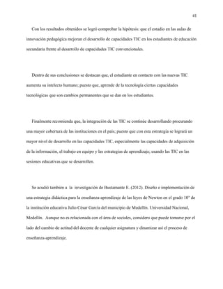 41
Con los resultados obtenidos se logró comprobar la hipótesis: que el estudio en las aulas de
innovación pedagógica mejoran el desarrollo de capacidades TIC en los estudiantes de educación
secundaria frente al desarrollo de capacidades TIC convencionales.
Dentro de sus conclusiones se destacan que, el estudiante en contacto con las nuevas TIC
aumenta su intelecto humano; puesto que, aprende de la tecnología ciertas capacidades
tecnológicas que son cambios permanentes que se dan en los estudiantes.
Finalmente recomienda que, la integración de las TIC se continúe desarrollando procurando
una mayor cobertura de las instituciones en el país; puesto que con esta estrategia se logrará un
mayor nivel de desarrollo en las capacidades TIC, especialmente las capacidades de adquisición
de la información, el trabajo en equipo y las estrategias de aprendizaje; usando las TIC en las
sesiones educativas que se desarrollen.
Se acudió también a la investigación de Bustamante E. (2012). Diseño e implementación de
una estrategia didáctica para la enseñanza-aprendizaje de las leyes de Newton en el grado 10° de
la institución educativa Julio César García del municipio de Medellín. Universidad Nacional,
Medellín. Aunque no es relacionada con el área de sociales, considero que puede tomarse por el
lado del cambio de actitud del docente de cualquier asignatura y dinamizar así el proceso de
enseñanza-aprendizaje.
 