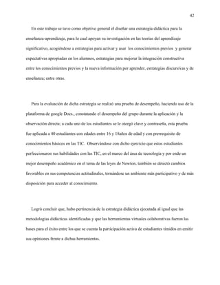 42
En este trabajo se tuvo como objetivo general el diseñar una estrategia didáctica para la
enseñanza-aprendizaje, para lo cual apoyan su investigación en las teorías del aprendizaje
significativo, acogiéndose a estrategias para activar y usar los conocimientos previos y generar
expectativas apropiadas en los alumnos, estrategias para mejorar la integración constructiva
entre los conocimientos previos y la nueva información por aprender, estrategias discursivas y de
enseñanza; entre otras.
Para la evaluación de dicha estrategia se realizó una prueba de desempeño, haciendo uso de la
plataforma de google Docs., constatando el desempeño del grupo durante la aplicación y la
observación directa; a cada uno de los estudiantes se le otorgó clave y contraseña, esta prueba
fue aplicada a 40 estudiantes con edades entre 16 y 18años de edad y con prerrequisito de
conocimientos básicos en las TIC. Observándose con dicho ejercicio que estos estudiantes
perfeccionaron sus habilidades con las TIC, en el marco del área de tecnología y por ende un
mejor desempeño académico en el tema de las leyes de Newton, también se detectó cambios
favorables en sus competencias actitudinales, tornándose un ambiente más participativo y de más
disposición para acceder al conocimiento.
Logró concluir que, hubo pertinencia de la estrategia didáctica ejecutada al igual que las
metodologías didácticas identificadas y que las herramientas virtuales colaborativas fueron las
bases para el éxito entre los que se cuenta la participación activa de estudiantes tímidos en emitir
sus opiniones frente a dichas herramientas.
 