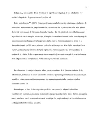43
Indica que, los docentes deben promover el espíritu investigativo de los estudiantes por
medio de la práctica de proyectos que lo exijan así.
Entre tanto Gamiz, V. (2009). Entornos virtuales para la formación práctica de estudiantes de
educación: Implementación, experimentación y evaluación de la plataforma aula web. (Tesis
doctoral). Universidad de Granada, Granada, España. En ella plantea la necesidad de educar
bajo el uso de las tecnologías puesto que, el amplio desarrollo del mundo en las tecnologías y de
las comunicaciones hace posible la aparición de las nuevas fórmulas educativas como es la
formación basada en TIC; especialmente en la educación superior. Con dicha investigación se
explora, para dar cumplimiento al objetivo principal planteado; como es, la búsqueda de la
mejora de la calidad de los procesos enseñanza-aprendizaje en contextos prácticos y fenómenos
de la adquisición de competencias profesionales por parte del alumnado.
Es así que con el trabajo indagarán sobre; las repercusiones de la llamada sociedad de la
información, instaurada en todos los ámbitos sociales y por consiguiente toca a la educación; en
paralelo a esta argumentación se enmarcan, las necesidades detectadas en otros estudios
realizados con tal fin.
Pasando ya a la línea de investigación puede decirse que se ha adoptado el análisis
cuantitativo y cualitativo; mediante instrumentos de recogidas (e-mails, foros, diarios, chat; entre
otros), mediante las técnicas cualitativas de investigación, empleando aplicaciones informativas
ad-hoc para la reducción de los datos.
 