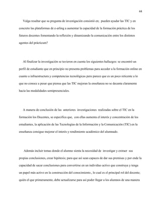 44
Valga resaltar que su pregunta de investigación consistió en; pueden ayudar las TIC y en
concreto las plataformas de e-arling a aumentar la capacidad de la formación práctica de los
futuros docentes fomentando la reflexión y dinamizando la comunicación entre los distintos
agentes del prácticum?
Al finalizar la investigación se tuvieron en cuenta los siguientes hallazgos: se encontró un
perfil de estudiante que en principio no presenta problemas para acceder a la formación online en
cuanto a infraestructura y competencias tecnológicas pero parece que es un poco reticente a lo
que no conoce a pesar que piensa que las TIC mejoran la enseñanza no se decanta claramente
hacia las modalidades semipresenciales.
A manera de conclusión de las anteriores investigaciones realizadas sobre el TIC en la
formación los Docentes, se especifica que, con ellas aumenta el interés y concentración de los
estudiantes, la aplicación de las Tecnologías de la Información y la Comunicación (TIC) en la
enseñanza consigue mejorar el interés y rendimiento académico del alumnado.
Además incluir temas donde el alumno sienta la necesidad de investigar y extraer sus
propias conclusiones, crear hipótesis; para que así sean capaces de dar sus premisas y por ende la
capacidad de sacar conclusiones para convertirse en un individuo activo que construya y tenga
un papel más activo en la construcción del conocimiento., lo cual es el principal rol del docente;
quién el que primeramente, debe actualizarse para así poder llegar a los alumnos de una manera
 