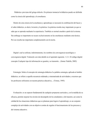 46
Didáctica: proviene del griego didasko. En primera instancia la didáctica puede ser definida
como la ciencia del aprendizaje y la enseñanza.
Dentro de esta ciencia de la enseñanza y aprendizaje es necesaria la combinación del hacer y
el saber didáctico, es decir, la teoría y la práctica. La práctica resulta muy importante ya que se
sabe que se aprende mediante la experiencia. También es normal enseñar a partir de la misma.
Sin embargo es importante no recaer exclusivamente en las enseñanzas mediante esta técnica.
Por eso resulta tan importante complementarlo con la teoría.
Digital: cual se utilizan, indistintamente, los nombres de convergencia tecnológica o
convergencia digital. Veámoslo con más detalle en el apartado siguiente. 1.2.1. El código digital:
concepto Cualquier tipo de información se guarda y se transmite... (Imma Tubella, 2005)
Estrategia: Sobre el concepto de estrategia didáctica La palabra estrategia, aplicada al ámbito
didáctico, se refiere a aquella secuencia ordenada y sistematizada de actividades y recursos que
los profesores utilizamos en nuestra práctica educativa;... (Tomas, 1995)
Evaluación: es un aspecto fundamental de cualquier propuesta curricular y, en la medida de su
eficacia, permite mejorar los niveles de desempeño de los estudiantes y del maestro, así como la
calidad de las situaciones didácticas que se plantean para lograr el aprendizaje; es un conjunto
complejo de actividades con un objetivo común de regular el funcionamiento de los procesos y
del sistema educativo.
 
