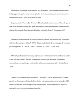 47
Herramienta tecnológica: como cualquier otra herramienta, están diseñadas para facilitar el
trabajo y permitir que los recursos sean aplicados eficientemente intercambiando información y
conocimiento dentro y fuera de las organizaciones.
Implementación: Tiempo. De. Definición. Mi definición de implementar es: "Hacer lo que se
debe hacer de manera correcta, por quien debe hacerlo cuando debe hacerse y con rentabilidad
óptima". Como puede observarse, esta definición contiene 5 claves: 1. (Castaneda, 2005)
Innovación: Una comunidad de investigación es un contexto educativo flexible, estimulante,
reflexivo, democrático,... Cañal, P. (1997), «Hacia una definición de las estrategias de enseñanza
por investigación», en Cañal, P, Lledó, A., Pozuelos, F. y Travé... (León, 2005)
Metodología: Una definición clara y explícita debe permitir identificar los atributos asociados
a cada concepto. Sartori (1984: 69-70) aboga por utilizar lo que denomina “definiciones
mínimas”, que son aquellas que contienen los atributos esenciales para... (Eva Anduiza Perea,
2009)
Motivación: son los estímulos que mueven a la persona a realizar determinadas acciones y
persistir en ellas para su culminación. Este término está relacionado con el de voluntad y el del
interés. Las distintas escuelas de psicología tienen diversas teorías sobre cómo se origina la
motivación y su efecto en la conducta observable.
 
