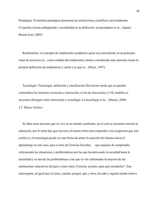 48
Paradigma: El término paradigma denomina las realizaciones científicas universalmente
(Vygotsky:)cierta ambigüedad y circularidad en la definición: un paradigma es lo... (Ignasi
Brunet Icart, 2003)
Rendimiento: el concepto de rendimiento académico quizá sea conveniente en un principio
tratar de acercarse al... como medida del rendimiento, hemos considerado más oportuno tomar la
primera definición de rendimiento y unirla a la que se... (Pérez, 1997)
Tecnología: Tecnología: definición y clasificación Del mismo modo que no pueden
confundirse los términos invención e innovación, ni los de innovación e I+D, también es
necesario distinguir entre innovación y tecnología. La tecnología es la... (Bueno, 2008)
2.5 Marco Teórico
Se debe tener presente que se vive en un mundo cambiante, en el cual se encuentra inscrita la
educación, por lo tanto hay que moverse al mismo ritmo para responder a las exigencias que esto
conlleva y la tecnología puede ser una forma de atraer la atención del alumno hacia el
aprendizaje en este caso, para el área de Ciencias Sociales, que requiere de comprender
críticamente las situaciones y problemáticas por las que ha atravesado la sociedad hasta la
actualidad y es una de las problemáticas a las que se ven enfrentadas la mayoría de las
instituciones educativas del país y tener claro; Ciencias sociales, para qué enseñarlas? Este
interrogante, al igual que el cómo, cuándo, porqué, qué y otros, ha sido y seguirá siendo motivo
 