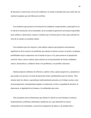 49
de discusión y controversia a la luz de la didáctica; no siendo aventurado decir que sobre ello son
muchas las páginas que aún faltan por escribirse.
Una enseñanza que promueva la formación de ciudadanos comprometidos y participativos en
la vida de la Institución, de la comunidad y de la sociedad en general de una manera responsable,
justa solidaria y democrática; mujeres y hombres que se formen para la vida y para enfrentar los
retos de un mundo en constante cambio.
Una enseñanza que cree mayores y más amplios espacios que propicien acercamientos
significativos de la escuela a los problemas que afectan el entorno cercano, la nación y el planeta,
posibilitando mayor compromiso con el mundo en que se vive; para promover la apropiación
social de viejos y nuevos saberes, para centrarse en la tarea prioritaria de formar ciudadanos
críticos, democráticos y solidarios frente a los problemas y sus posibles soluciones.
Además propiciar ambientes de reflexión y análisis crítico, ajustes progresivos y propositivos
que ayuden a los jóvenes a la toma de decisiones frente a problemáticas que los afecten. Para
orientar tanto los saberes y aprendizajes tradicionalmente presentes en el trabajo escolar, como
las preocupaciones contemporáneas ligadas a la educación, la ética, la igualdad de derechos, la
democracia, la dignidad del ser humano y la solidaridad entre otros.
Para incorporar nuevas dimensiones que afectan la vida de los seres humanos (violencia,
desplazamientos, problemas ambientales, hambrunas etc.) que desbordan los marcos
interpretativos de la disciplina, a través de la integración de saberes y de miradas Inter y
 