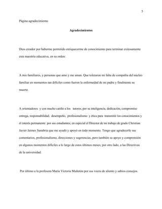 5
Página agradecimiento
Agradecimientos
Dios creador por haberme permitido enriquecerme de conocimiento para terminar exitosamente
esta maestría educativa, en su orden:
A mis familiares, y personas que amo y me aman. Que toleraron mi falta de compañía del núcleo
familiar en momentos tan difíciles como fueron la enfermedad de mi padre y finalmente su
muerte.
A orientadores y con mucho cariño a los tutores, por su inteligencia, dedicación, compromiso
entrega, responsabilidad, desempeño, profesionalismo y ética para transmitir los conocimientos y
el interés permanente por sus estudiantes; en especial el Director de mi trabajo de grado Christian
Javier Jaimes Sanabria que me ayudó y apoyó en todo momento. Tengo que agradecerle sus
comentarios, profesionalismo, direcciones y sugerencias, pero también su apoyo y comprensión
en algunos momentos difíciles a lo largo de estos últimos meses; por otro lado, a las Directivas
de la universidad.
Por último a la profesora María Victoria Muñetón por sus voces de aliento y sabios consejos.
 