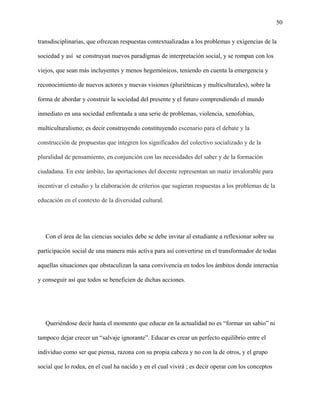 50
transdisciplinarias, que ofrezcan respuestas contextualizadas a los problemas y exigencias de la
sociedad y así se construyan nuevos paradigmas de interpretación social, y se rompan con los
viejos, que sean más incluyentes y menos hegemónicos, teniendo en cuenta la emergencia y
reconocimiento de nuevos actores y nuevas visiones (pluriétnicas y multiculturales), sobre la
forma de abordar y construir la sociedad del presente y el futuro comprendiendo el mundo
inmediato en una sociedad enfrentada a una serie de problemas, violencia, xenofobias,
multiculturalismo; es decir construyendo constituyendo escenario para el debate y la
construcción de propuestas que integren los significados del colectivo socializado y de la
pluralidad de pensamiento, en conjunción con las necesidades del saber y de la formación
ciudadana. En este ámbito, las aportaciones del docente representan un matiz invalorable para
incentivar el estudio y la elaboración de criterios que sugieran respuestas a los problemas de la
educación en el contexto de la diversidad cultural.
Con el área de las ciencias sociales debe se debe invitar al estudiante a reflexionar sobre su
participación social de una manera más activa para así convertirse en el transformador de todas
aquellas situaciones que obstaculizan la sana convivencia en todos los ámbitos donde interactúa
y conseguir así que todos se beneficien de dichas acciones.
Queriéndose decir hasta el momento que educar en la actualidad no es “formar un sabio” ni
tampoco dejar crecer un “salvaje ignorante”. Educar es crear un perfecto equilibrio entre el
individuo como ser que piensa, razona con su propia cabeza y no con la de otros, y el grupo
social que lo rodea, en el cual ha nacido y en el cual vivirá ; es decir operar con los conceptos
 
