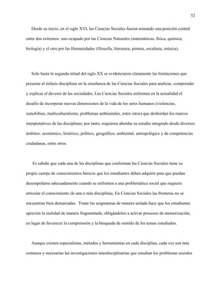 52
Desde su inicio, en el siglo XVI, las Ciencias Sociales fueron tomando una posición central
entre dos extremos: uno ocupado por las Ciencias Naturales (matemáticas, física, química,
biología) y el otro por las Humanidades (filosofía, literatura, pintura, escultura, música).
Solo hasta la segunda mitad del siglo XX se evidenciaron claramente las limitaciones que
presenta el énfasis disciplinar en la enseñanza de las Ciencias Sociales para analizar, comprender
y explicar el devenir de las sociedades. Las Ciencias Sociales enfrentan en la actualidad el
desafío de incorporar nuevas dimensiones de la vida de los seres humanos (violencias,
xenofobias, multiculturalismo, problemas ambientales, entre otros) que desbordan los marcos
interpretativos de las disciplinas; por tanto, requieren abordar su estudio integrado desde diversos
ámbitos: económico, histórico, político, geográfico, ambiental, antropológico y de competencias
ciudadanas, entre otros.
Es sabido que cada una de las disciplinas que conforman las Ciencias Sociales tiene su
propio cuerpo de conocimientos básicos que los estudiantes deben adquirir para que puedan
desempeñarse adecuadamente cuando se enfrenten a una problemática social que requiera
articular el conocimiento de una o más disciplinas. En Ciencias Sociales las fronteras no se
encuentran bien demarcadas. Tratar las asignaturas de manera aislada hace que los estudiantes
aprecien la realidad de manera fragmentada, obligándolos a activar procesos de memorización,
en lugar de favorecer la comprensión y la búsqueda de sentido de los temas estudiados.
Aunque existen especialistas, métodos y herramientas en cada disciplina, cada vez son más
comunes y necesarias las investigaciones interdisciplinarias que estudian los problemas sociales
 