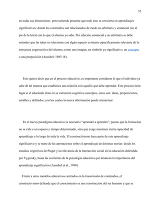 53
en todas sus dimensiones pero teniendo presente que todo esto se convierta en aprendizajes
significativos; donde los contenidos son relacionados de modo no arbitrario y sustancial (no al
pie de la letra) con lo que el alumno ya sabe. Por relación sustancial y no arbitraria se debe
entender que las ideas se relacionan con algún aspecto existente específicamente relevante de la
estructura cognoscitiva del alumno, como una imagen, un símbolo ya significativo, un concepto
o una proposición (Ausubel; 1983:18).
Esto quiere decir que en el proceso educativo, es importante considerar lo que el individuo ya
sabe de tal manera que establezca una relación con aquello que debe aprender. Este proceso tiene
lugar si el educando tiene en su estructura cognitiva conceptos, estos son: ideas, proposiciones,
estables y definidos, con los cuales la nueva información puede interactuar.
En el nuevo paradigma educativo es necesario “aprender a aprender”, puesto que la formación
no se ciñe a un espacio y tiempo determinado, sino que exige mantener cierta capacidad de
aprendizaje a lo largo de toda la vida. El constructivismo hace parte de este aprendizaje
significativo y se nutre de las aportaciones sobre el aprendizaje de distintas teorías: desde los
estudios cognitivos de Piaget y la relevancia de la interacción social en la educación defendida
por Vygotsky, hasta las corrientes de la psicología educativa que destacan la importancia del
aprendizaje significativo (Ausubel et al., 1990).
Frente a otros modelos educativos centrados en la transmisión de contenidos, el
constructivismo defiende que el conocimiento es una construcción del ser humano y que se
 