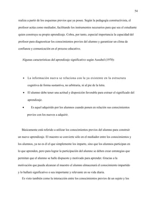 54
realiza a partir de los esquemas previos que ya posee. Según la pedagogía constructivista, el
profesor actúa como mediador, facilitando los instrumentos necesarios para que sea el estudiante
quien construya su propio aprendizaje. Cobra, por tanto, especial importancia la capacidad del
profesor para diagnosticar los conocimientos previos del alumno y garantizar un clima de
confianza y comunicación en el proceso educativo.
Algunas características del aprendizaje significativo según Ausubel (1970):
• La información nueva se relaciona con la ya existente en la estructura
cognitiva de forma sustantiva, no arbitraria, ni al pie de la letra.
• El alumno debe tener una actitud y disposición favorable para extraer el significado del
aprendizaje.
• Es aquel adquirido por los alumnos cuando ponen en relación sus conocimientos
previos con los nuevos a adquirir.
Básicamente está referido a utilizar los conocimientos previos del alumno para construir
un nuevo aprendizaje. El maestro se convierte sólo en el mediador entre los conocimientos y
los alumnos, ya no es él el que simplemente los imparte, sino que los alumnos participan en
lo que aprenden, pero para lograr la participación del alumno se deben crear estrategias que
permitan que el alumno se halle dispuesto y motivado para aprender. Gracias a la
motivación que pueda alcanzar el maestro el alumno almacenará el conocimiento impartido
y lo hallará significativo o sea importante y relevante en su vida diaria.
Es visto también como la interacción entre los conocimientos previos de un sujeto y los
 