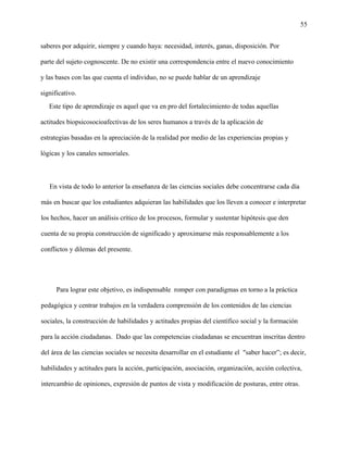 55
saberes por adquirir, siempre y cuando haya: necesidad, interés, ganas, disposición. Por
parte del sujeto cognoscente. De no existir una correspondencia entre el nuevo conocimiento
y las bases con las que cuenta el individuo, no se puede hablar de un aprendizaje
significativo.
Este tipo de aprendizaje es aquel que va en pro del fortalecimiento de todas aquellas
actitudes biopsicosocioafectivas de los seres humanos a través de la aplicación de
estrategias basadas en la apreciación de la realidad por medio de las experiencias propias y
lógicas y los canales sensoriales.
En vista de todo lo anterior la enseñanza de las ciencias sociales debe concentrarse cada día
más en buscar que los estudiantes adquieran las habilidades que los lleven a conocer e interpretar
los hechos, hacer un análisis crítico de los procesos, formular y sustentar hipótesis que den
cuenta de su propia construcción de significado y aproximarse más responsablemente a los
conflictos y dilemas del presente.
Para lograr este objetivo, es indispensable romper con paradigmas en torno a la práctica
pedagógica y centrar trabajos en la verdadera comprensión de los contenidos de las ciencias
sociales, la construcción de habilidades y actitudes propias del científico social y la formación
para la acción ciudadanas. Dado que las competencias ciudadanas se encuentran inscritas dentro
del área de las ciencias sociales se necesita desarrollar en el estudiante el "saber hacer”; es decir,
habilidades y actitudes para la acción, participación, asociación, organización, acción colectiva,
intercambio de opiniones, expresión de puntos de vista y modificación de posturas, entre otras.
 