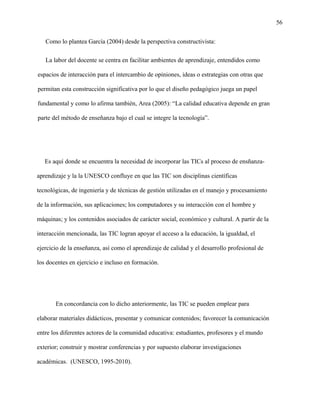 56
Como lo plantea García (2004) desde la perspectiva constructivista:
La labor del docente se centra en facilitar ambientes de aprendizaje, entendidos como
espacios de interacción para el intercambio de opiniones, ideas o estrategias con otras que
permitan esta construcción significativa por lo que el diseño pedagógico juega un papel
fundamental y como lo afirma también, Area (2005): “La calidad educativa depende en gran
parte del método de enseñanza bajo el cual se integre la tecnología”.
Es aquí donde se encuentra la necesidad de incorporar las TICs al proceso de ensñanza-
aprendizaje y la la UNESCO confluye en que las TIC son disciplinas científicas
tecnológicas, de ingeniería y de técnicas de gestión utilizadas en el manejo y procesamiento
de la información, sus aplicaciones; los computadores y su interacción con el hombre y
máquinas; y los contenidos asociados de carácter social, económico y cultural. A partir de la
interacción mencionada, las TIC logran apoyar el acceso a la educación, la igualdad, el
ejercicio de la enseñanza, así como el aprendizaje de calidad y el desarrollo profesional de
los docentes en ejercicio e incluso en formación.
En concordancia con lo dicho anteriormente, las TIC se pueden emplear para
elaborar materiales didácticos, presentar y comunicar contenidos; favorecer la comunicación
entre los diferentes actores de la comunidad educativa: estudiantes, profesores y el mundo
exterior; construir y mostrar conferencias y por supuesto elaborar investigaciones
académicas. (UNESCO, 1995-2010).
 
