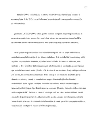 57
Sánchez (2004) considera que el entorno constructivista potencializa y favorece el
uso pedagógico de las TICs convirtiéndolas en herramientas adecuadas para la construcción
de conocimientos.
Igualmente UNESCO (2004) señala que los alumnos otorgaran mayor responsabilidad de
su propio aprendizaje en proporción a su nivel de interacción con su contexto que las TICs
se convierten en una herramienta adecuada para respaldar el nuevo escenario educativo.
Es así que en la época actual se hace necesario incorporar las TIC en los ambientes de
aprendizaje, pues la formación de los futuros ciudadanos de la sociedad del conocimiento así lo
requiere, ya que se debe responder, no solo a las necesidades del contexto educativo, sino
también, se debe contribuir de forma consciente a la formación de habilidades y competencias
que necesita la sociedad actual. (Boude, s.f.). A través de los ambientes de aprendizaje mediados
por las TIC, los saberes trascienden fuera de las aulas y de los materiales diseñados por el
docente; es entonces cuando el conocimiento aparece diseminado (des-localización)
dispersándose de los lugares y tiempos estimados socialmente para su distribución (des-
temporalización). En esta clase de ambientes se combinan diferentes elementos pedagógicos que
mediados por las TIC facilitan el contacto en tiempo real, así como las interacciones con los
materiales disponibles en la web. Adicionalmente, aportan ventajas importantes respecto a la
interactividad, el acceso, la existencia de información, de modo que el docente pueda establecer
si se alcanzan los objetivos fijados respecto al aprendizaje.
 
