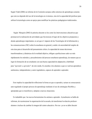 58
Según Vidal (2006) un informe de la Comisión europea sobre entornos de aprendizaje comenta
que esto no depende del uso de la tecnología en sí mismos, sino de la capacidad del profesor para
utilizar la tecnología como un apoyo para modificar las prácticas pedagógicas tradicionales.
Según Marqués (2002) la práctica docente se lee como las intervenciones educativas que
promueven la realización de actividades que favorezcan el logro de los objetivos propuestos y
demás aprendizajes importantes; es así que el impacto de las Tecnologías de la Información y
las comunicaciones (TIC) sobre la enseñanza en general y unido a la necesidad del empleo de
esta área para el desarrollo del pensamiento crítico, la capacidad de tomar decisiones
transformadoras y dinámicas de la realidad objetiva, obligan a perfeccionar cada vez más
rápidamente los métodos y procedimientos del proceso enseñanza-aprendizaje, de manera que se
logre la formación de un estudiante con una buena capacidad de adaptación y habilidad
para "aprender a aprender", de otro modo, Es enseñar a los alumnos a que se vuelvan aprendices
autónomos, independientes y autor reguladores, capaces de aprender a aprender.
Esto implica la capacidad de reflexionar la forma en que se aprende y actuar en consecuencia
auto regulando el propio proceso de aprendizaje mediante el uso de estrategias flexibles y
apropiadas que se transfieren y adoptan a nuevas situaciones.
Es indudable que las nuevas herramientas los animan a aprender. Actualmente se habla de
reformar, de reestructurar la organización de la escuela, de transformar la relación profesor-
alumno e incluso de cambiar la imagen del centro educativo. Por eso ya no se debe discutir
 