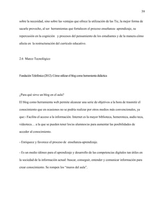 59
sobre la necesidad, sino sobre las ventajas que ofrece la utilización de las Tic, la mejor forma de
sacarle provecho, al ser herramientas que fortalecen el proceso enseñanza- aprendizaje, su
repercusión en la cognición y procesos del pensamiento de los estudiantes y de la manera cómo
afecta en la restructuración del currículo educativo.
2.6 Marco Tecnológico
FundaciónTelefónica(2012).Cómoutilizarelblogcomoherramientadidáctica
¿Para qué sirve un blog en el aula?
El blog como herramienta web permite alcanzar una serie de objetivos a la hora de trasmitir el
conocimiento que en ocasiones no se podría realizar por otros medios más convencionales, ya
que:- Facilita el acceso a la información. Internet es la mayor biblioteca, hemeroteca, audio teca,
videoteca… a la que se pueden tener los/as alumnos/as para aumentar las posibilidades de
acceder al conocimiento.
- Enriquece y favorece el proceso de enseñanza-aprendizaje.
- Es un medio idóneo para el aprendizaje y desarrollo de las competencias digitales tan útiles en
la sociedad de la información actual: buscar, conseguir, entender y comunicar información para
crear conocimiento. Se rompen los “muros del aula”.
 