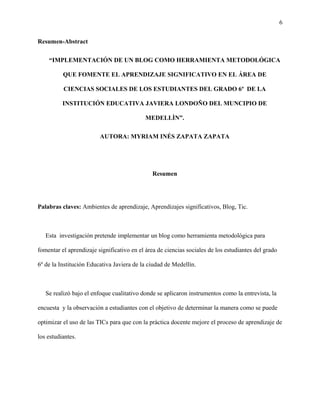 6
Resumen-Abstract
“IMPLEMENTACIÓN DE UN BLOG COMO HERRAMIENTA METODOLÓGICA
QUE FOMENTE EL APRENDIZAJE SIGNIFICATIVO EN EL ÁREA DE
CIENCIAS SOCIALES DE LOS ESTUDIANTES DEL GRADO 6º DE LA
INSTITUCIÓN EDUCATIVA JAVIERA LONDOÑO DEL MUNCIPIO DE
MEDELLÌN”.
AUTORA: MYRIAM INÉS ZAPATA ZAPATA
Resumen
Palabras claves: Ambientes de aprendizaje, Aprendizajes significativos, Blog, Tic.
Esta investigación pretende implementar un blog como herramienta metodológica para
fomentar el aprendizaje significativo en el área de ciencias sociales de los estudiantes del grado
6º de la Institución Educativa Javiera de la ciudad de Medellín.
Se realizó bajo el enfoque cualitativo donde se aplicaron instrumentos como la entrevista, la
encuesta y la observación a estudiantes con el objetivo de determinar la manera como se puede
optimizar el uso de las TICs para que con la práctica docente mejore el proceso de aprendizaje de
los estudiantes.
 