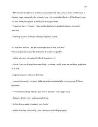 60
- Abre espacios novedosos de comunicación e interacción, tal y como se puede comprobar en el
siguiente mapa conceptual sobre el uso del blog en la comunidad educativa. El/la alumno/a tiene
voz para poder participar en la elaboración de su aprendizaje.
- Se generan nuevos vínculos y redes sociales que luego se pueden trasladar a un entorno
presencial.
- Permite y favorece el trabajo colaborativo (trabajo en red).
Y a nivel más práctico, ¿por qué es ventajoso usar un blog en el aula?
Porque después de “colgar” las propuestas de escritura se pueden:
- realizar ejercicios interactivos (podcast, hotpotatoes…);
- valorar el proceso de enseñanza-aprendizaje; continuar con los temas que quedaron pendientes
en el aula;
- proponer ejercicios o lecturas de textos;
- exponer interrogantes o resolver dudas que a determinadas edades no se expresan de forma
presencial;
- comentar la actualidad del aula; crear nuevos proyectos como grupo-clase;
- dialogar o debatir sobre un determinado tema;
- facilitar la interacción con el aula y en el aula;
- mejorar el trabajo individual y, como consecuencia el trabajo en grupo,
 