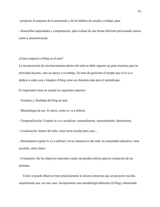 61
- propiciar el aumento de la autonomía y de los hábitos de estudio y trabajo, para
- desarrollar capacidades y competencias, para evaluar de una forma diferente provocando menos
estrés y desmotivación.
¿Cómo organizo el blog en el aula?
La incorporación de esta herramienta dentro del aula no debe suponer un gran trastorno para la
actividad docente, sino un apoyo a su trabajo. Se trata de gestionar el tiempo que se le va a
dedicar a cada cosa e integrar el blog como un elemento más para el aprendizaje.
Es importante tener en cuenta los siguientes aspectos:
- Temática y finalidad del blog de aula.
- Metodología de uso. Es decir, cómo se va a utilizar.
- Temporalización. Cuando se va a actualizar: semanalmente, mensualmente, diariamente.
- Localización: dentro del aula, como tarea escolar para casa…
- Destinatarios (quién lo va a utilizar): los/as alumnos/as del aula, la comunidad educativa, otras
escuelas, otras clases.
- Evaluación. De los objetivos marcados cuáles de pueden utilizar para la evaluación de las
alumnas.
Como se puede observar tiene prácticamente la misma estructura que un proyecto escolar,
simplemente que -en este caso- incorporamos una metodología diferente (el blog), obteniendo
 