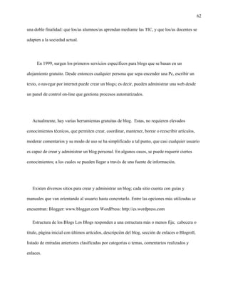 62
una doble finalidad: que los/as alumnos/as aprendan mediante las TIC, y que los/as docentes se
adapten a la sociedad actual.
En 1999, surgen los primeros servicios específicos para blogs que se basan en un
alojamiento gratuito. Desde entonces cualquier persona que sepa encender una Pc, escribir un
texto, o navegar por internet puede crear un blogs; es decir, pueden administrar una web desde
un panel de control on-line que gestiona procesos automatizados.
Actualmente, hay varias herramientas gratuitas de blog. Estas, no requieren elevados
conocimientos técnicos, que permiten crear, coordinar, mantener, borrar o reescribir artículos,
moderar comentarios y su modo de uso se ha simplificado a tal punto, que casi cualquier usuario
es capaz de crear y administrar un blog personal. En algunos casos, se puede requerir ciertos
conocimientos; a los cuales se pueden llegar a través de una fuente de información.
Existen diversos sitios para crear y administrar un blog; cada sitio cuenta con guías y
manuales que van orientando al usuario hasta concretarlo. Entre las opciones más utilizadas se
encuentran: Blogger: www.blogger.com WordPress: http://es.wordpress.com
Estructura de los Blogs Los Blogs responden a una estructura más o menos fija; cabecera o
título, página inicial con últimos artículos, descripción del blog, sección de enlaces o Blogroll,
listado de entradas anteriores clasificadas por categorías o temas, comentarios realizados y
enlaces.
 