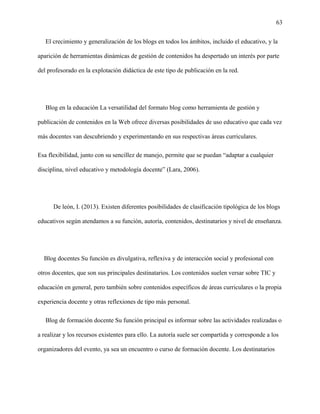 63
El crecimiento y generalización de los blogs en todos los ámbitos, incluido el educativo, y la
aparición de herramientas dinámicas de gestión de contenidos ha despertado un interés por parte
del profesorado en la explotación didáctica de este tipo de publicación en la red.
Blog en la educación La versatilidad del formato blog como herramienta de gestión y
publicación de contenidos en la Web ofrece diversas posibilidades de uso educativo que cada vez
más docentes van descubriendo y experimentando en sus respectivas áreas curriculares.
Esa flexibilidad, junto con su sencillez de manejo, permite que se puedan “adaptar a cualquier
disciplina, nivel educativo y metodología docente” (Lara, 2006).
De león, I. (2013). Existen diferentes posibilidades de clasificación tipológica de los blogs
educativos según atendamos a su función, autoría, contenidos, destinatarios y nivel de enseñanza.
Blog docentes Su función es divulgativa, reflexiva y de interacción social y profesional con
otros docentes, que son sus principales destinatarios. Los contenidos suelen versar sobre TIC y
educación en general, pero también sobre contenidos específicos de áreas curriculares o la propia
experiencia docente y otras reflexiones de tipo más personal.
Blog de formación docente Su función principal es informar sobre las actividades realizadas o
a realizar y los recursos existentes para ello. La autoría suele ser compartida y corresponde a los
organizadores del evento, ya sea un encuentro o curso de formación docente. Los destinatarios
 