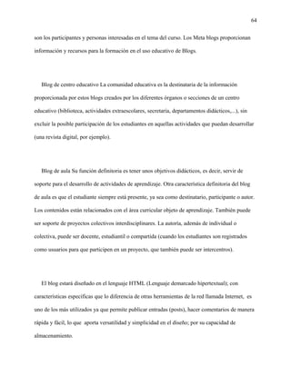64
son los participantes y personas interesadas en el tema del curso. Los Meta blogs proporcionan
información y recursos para la formación en el uso educativo de Blogs.
Blog de centro educativo La comunidad educativa es la destinataria de la información
proporcionada por estos blogs creados por los diferentes órganos o secciones de un centro
educativo (biblioteca, actividades extraescolares, secretaría, departamentos didácticos,...), sin
excluir la posible participación de los estudiantes en aquellas actividades que puedan desarrollar
(una revista digital, por ejemplo).
Blog de aula Su función definitoria es tener unos objetivos didácticos, es decir, servir de
soporte para el desarrollo de actividades de aprendizaje. Otra característica definitoria del blog
de aula es que el estudiante siempre está presente, ya sea como destinatario, participante o autor.
Los contenidos están relacionados con el área curricular objeto de aprendizaje. También puede
ser soporte de proyectos colectivos interdisciplinares. La autoría, además de individual o
colectiva, puede ser docente, estudiantil o compartida (cuando los estudiantes son registrados
como usuarios para que participen en un proyecto, que también puede ser intercentros).
El blog estará diseñado en el lenguaje HTML (Lenguaje demarcado hipertextual); con
características específicas que lo diferencia de otras herramientas de la red llamada Internet, es
uno de los más utilizados ya que permite publicar entradas (posts), hacer comentarios de manera
rápida y fácil, lo que aporta versatilidad y simplicidad en el diseño; por su capacidad de
almacenamiento.
 