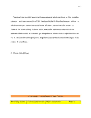 65
Además el blog permitirá la exportación automática de la información de un Blog (entradas,
etiquetas y archivos) en un archivo XML. La disponibilidad de Plantillas listas para utilizar. La
más importante para comunicarse con el lector; adicionar comentarios de los lectores en
Entradas. Por último el blog facilita el medio para que los estudiantes den a conocer sus
opiniones sobre lo leído, de tal manera que esto permite el desarrollo de su capacidad crítica en
vez de ser solamente un receptor pasivo. Es por ello que el profesor es netamente un guía en ese
proceso de aprendizaje.
2. Diseño Metodológico
COMPONENTE DISEÑO METODOLÓGICO
Población y muestra Técnicas de recolección Diseño instrumentos Análisis e
 
