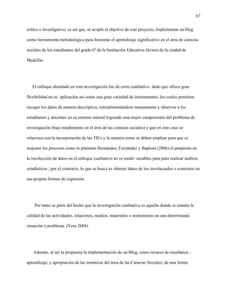 67
crítico e investigativo; es así que, se acopla al objetivo de este proyecto, Implementar un blog
como herramienta metodológica para fomentar el aprendizaje significativo en el área de ciencias
sociales de los estudiantes del grado 6º de la Institución Educativa Javiera de la ciudad de
Medellín.
El enfoque abordado en esta investigación fue de corte cualitativo dado que ofrece gran
flexibilidad en su aplicación así como una gran variedad de instrumentos, los cuales permiten
recoger los datos de manera descriptiva, retroalimentándose mutuamente y observar a los
estudiantes y docentes en su entorno natural logrando una mejor comprensión del problema de
investigación (bajo rendimiento en el área de las ciencias sociales) y que en este caso se
relaciona con la incorporación de las TICs y la manera como se deben emplear para que se
mejoren los procesos como lo plantean Hernández, Fernández y Baptista (2006) el propósito en
la recolección de datos en el enfoque cualitativo no es medir variables para para realizar análisis
estadísticos ; por el contrario, lo que se busca es obtener datos de los involucrados o contextos en
sus propias formas de expresión.
Por tanto se parte del hecho que la investigación cualitativa es aquella donde se estudia la
calidad de las actividades, relaciones, medios, materiales o instrumento en una determinada
situación o problema. (Vera 2004).
Además, al ser la propuesta la implementación de un Blog, como recurso de enseñanza -
aprendizaje, y apropiación de las temáticas del área de las Ciencias Sociales; de una forma
 