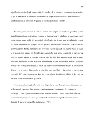 68
significativa, que implica la comprensión del mundo y de sí mismas en permanente interrelación,
y que en este sentido ha de incidir directamente en las prácticas educativas e investigativas de
una forma crítica y autónoma de quienes la realizan (estudiante –maestro).
La investigación cualitativa será una herramienta del proceso enseñanza-aprendizaje; dado
que el fin es difundir información existente y favorecer que el estudiante la incorporen como
conocimiento y por medio del aprendizaje significativo se formen para la ciudadanía; es una
necesidad indiscutible en cualquier nación, pero en las circunstancias actuales de Colombia se
constituye en un desafío inaplazable que convoca a toda la sociedad. Sin lugar a dudas, el hogar
y la escuela son lugares privilegiados para desarrollar esta tarea, porque allí el ejercicio de
convivir con los demás se pone en práctica todos los días. Por supuesto, como todo proceso
educativo, se requiere de unos principios orientadores y de unas herramientas básicas y que estén
acorde a los avances tecnológicos.A través del método seleccionado se utilizará la observación
directa y la aplicación de encuestas y entrevistas para identificar y determinar el impacto que
tienen las TIC, específicamente un Blog, en el aprendizaje significativo del área de las ciencias
sociales, en las estudiantes del grado 6.8.
Como se mencionó en párrafos anteriores el tipo fue de corte descriptivo; puesto que con este
se logra medir o evaluar diversos aspectos, dimensiones o componentes del fenómeno a
investigar. Desde el punto de vista científico, describir es medir. En un estudio descriptivo se
selecciona una serie de cuestiones y se mide cada una de ellas independientemente, para así
describir lo que se investiga (Hernández et al., 1998).
 