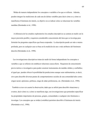 69
Miden de manera independiente los conceptos o variables a los que se refieren. Además,
pueden integrar las mediciones de cada una de dichas variables para decir cómo es y cómo se
manifiesta el fenómeno de interés, su objetivo no es indicar cómo se relacionan las variables
medidas (Hernández et al., 1998).
A diferencia de los estudios exploratorios los estudios descriptivos se centran en medir con la
mayor precisión posible y requieren considerable conocimiento del área que se investiga para
formular las preguntas específicas que busca responder. La descripción puede ser más o menos
profunda, pero en cualquier caso se basa en la medición de uno o más atributos del fenómeno
descrito (Hernández et al., 1998).
Las investigaciones descriptivas tratan de medir de forma independiente los conceptos o
variables a que se refieren sin establecer relaciones causa-efecto. Requieren de conocimiento
previo teórico e investigativo para poder construir instrumentos de medida válidos y confiables;
al igual que pueden ofrecer la posibilidad de predicciones aunque sean rudimentarias, es decir,
sirve para describir diversas pautas de comportamientos sociales de una comunidad tales como:
origen racial, opiniones, políticas, rango de edad, preferencias, etc. (Hernández et al., 1998).
También se tuvo en cuenta la observación; dado que se utilizó para describir situaciones y
eventos, decir cómo es y cómo se manifiesta algo, son investigaciones que pretenden especificar
las propiedades importantes de personas, grupos, comunidades o cualquier otro fenómeno a
investigar. Los conceptos que se miden (variables) permiten describir el fenómeno de interés
(Hernández et al., 1998).
 
