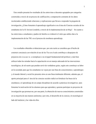7
Este estudio presenta los resultados de las entrevistas a docentes agrupados por categorías
construidas a través de un proceso de codificación y comparación constante de los datos
recolectados estableciendo relaciones y explicaciones que llevan a responder la pregunta de
investigación, ¿Cómo fomentar el aprendizaje significativo en el área de Ciencias sociales de los
estudiantes de la I.E Javiera Londoño, a través de la implementación de un blog?. En cuanto a
las entrevistas a estudiantes y padres de familia se evidenció el valor que ambos dan a la
implementación de las TICs en el proceso de enseñanza aprendizaje.
Los resultados obtenidos evidenciaron que por esta razón se considera que el hecho de
construir conciencia con relación al uso de las Tics en el aula contribuye a despojarse de
prejuicios de si su uso va a reemplazar o no el papel fundamental del profesor y más bien
enfocar todas las miradas hacia la capacitación en un manejo adecuado de las innovaciones
tecnológicas, de tal suerte que puedan servir de verdaderas guías, según esto constituye su labor
en la sociedad, para que los estudiantes no vayan por una línea de conocimientos y aprendizajes
y el mundo laboral y social les presente otros en una línea totalmente diferente, además que, el
aporte principal para el área de las ciencias sociales radicó en fortalecer las bases de la
enseñanza y el aprendizaje de un campo disciplinar de acuerdo a prácticas investigativas para
fomentar la motivación de los alumnos para que aprendan y quieran participar en proyectos de
investigación que promuevan, por una parte, la obtención de nuevos conocimientos construidos
en su mayoría de una manera autónoma y por otra, el desarrollo de la ciencia y la tecnología al
lado del intelecto y las vidas de ellos
 