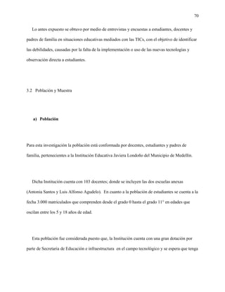 70
Lo antes expuesto se obtuvo por medio de entrevistas y encuestas a estudiantes, docentes y
padres de familia en situaciones educativas mediados con las TICs, con el objetivo de identificar
las debilidades, causadas por la falta de la implementación o uso de las nuevas tecnologías y
observación directa a estudiantes.
3.2 Población y Muestra
a) Población
Para esta investigación la población está conformada por docentes, estudiantes y padres de
familia, pertenecientes a la Institución Educativa Javiera Londoño del Municipio de Medellín.
Dicha Institución cuenta con 103 docentes; donde se incluyen las dos escuelas anexas
(Antonia Santos y Luis Alfonso Agudelo). En cuanto a la población de estudiantes se cuenta a la
fecha 3.000 matriculados que comprenden desde el grado 0 hasta el grado 11° en edades que
oscilan entre los 5 y 18 años de edad.
Esta población fue considerada puesto que, la Institución cuenta con una gran dotación por
parte de Secretaria de Educación e infraestructura en el campo tecnológico y se espera que tenga
 