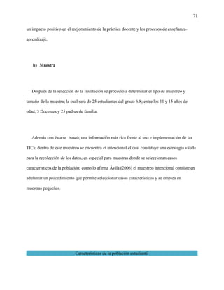 71
un impacto positivo en el mejoramiento de la práctica docente y los procesos de enseñanza-
aprendizaje.
b) Muestra
Después de la selección de la Institución se procedió a determinar el tipo de muestreo y
tamaño de la muestra; la cual será de 25 estudiantes del grado 6.8; entre los 11 y 15 años de
edad, 3 Docentes y 25 padres de familia.
Además con ésta se buscó; una información más rica frente al uso e implementación de las
TICs; dentro de este muestreo se encuentra el intencional el cual constituye una estrategia válida
para la recolección de los datos, en especial para muestras donde se seleccionan casos
característicos de la población; como lo afirma Ávila (2006) el muestreo intencional consiste en
adelantar un procedimiento que permite seleccionar casos característicos y se emplea en
muestras pequeñas.
Características de la población estudiantil
 