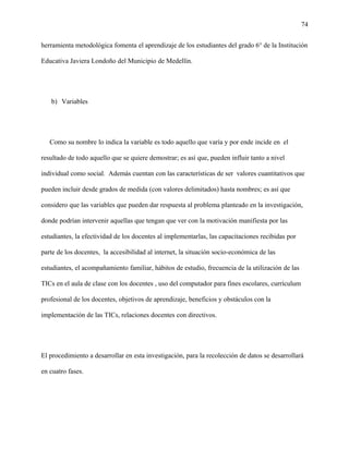 74
herramienta metodológica fomenta el aprendizaje de los estudiantes del grado 6° de la Institución
Educativa Javiera Londoño del Municipio de Medellín.
b) Variables
Como su nombre lo indica la variable es todo aquello que varía y por ende incide en el
resultado de todo aquello que se quiere demostrar; es así que, pueden influir tanto a nivel
individual como social. Además cuentan con las características de ser valores cuantitativos que
pueden incluir desde grados de medida (con valores delimitados) hasta nombres; es así que
considero que las variables que pueden dar respuesta al problema planteado en la investigación,
donde podrían intervenir aquellas que tengan que ver con la motivación manifiesta por las
estudiantes, la efectividad de los docentes al implementarlas, las capacitaciones recibidas por
parte de los docentes, la accesibilidad al internet, la situación socio-económica de las
estudiantes, el acompañamiento familiar, hábitos de estudio, frecuencia de la utilización de las
TICs en el aula de clase con los docentes , uso del computador para fines escolares, currículum
profesional de los docentes, objetivos de aprendizaje, beneficios y obstáculos con la
implementación de las TICs, relaciones docentes con directivos.
El procedimiento a desarrollar en esta investigación, para la recolección de datos se desarrollará
en cuatro fases.
 